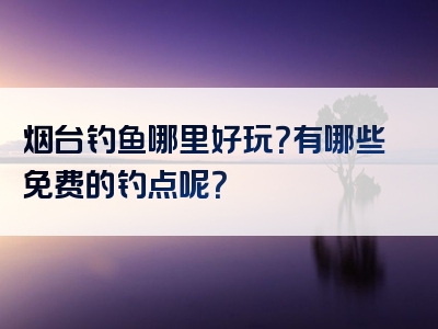 烟台钓鱼哪里好玩？有哪些免费的钓点呢？