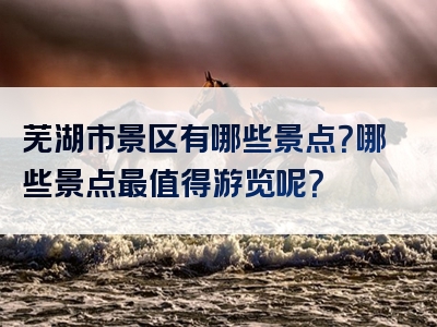 芜湖市景区有哪些景点？哪些景点最值得游览呢？