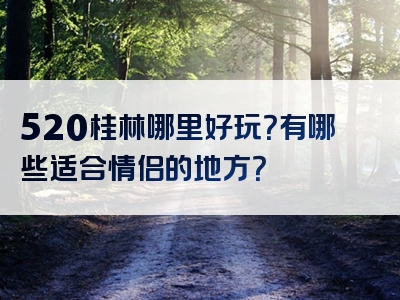 520桂林哪里好玩？有哪些适合情侣的地方？