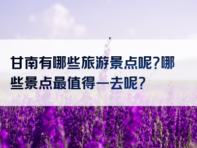 甘南有哪些旅游景点呢？哪些景点最值得一去呢？