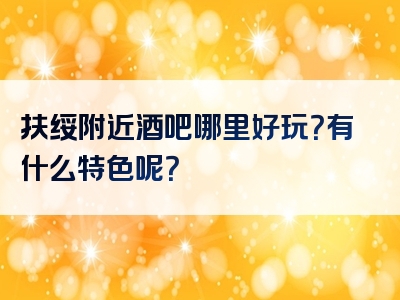 扶绥附近酒吧哪里好玩？有什么特色呢？
