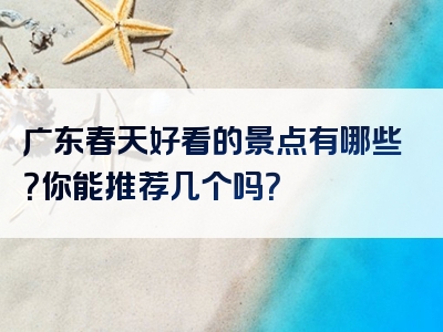 广东春天好看的景点有哪些？你能推荐几个吗？