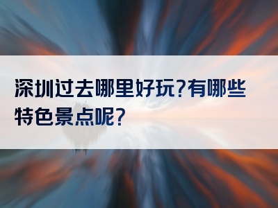 深圳过去哪里好玩？有哪些特色景点呢？