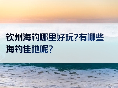 钦州海钓哪里好玩？有哪些海钓佳地呢？
