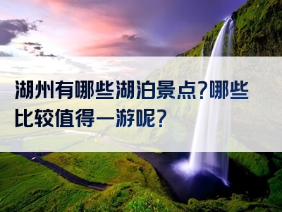 湖州有哪些湖泊景点？哪些比较值得一游呢？