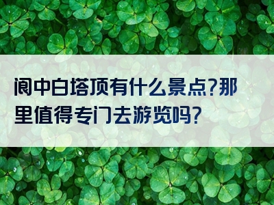 阆中白塔顶有什么景点？那里值得专门去游览吗？