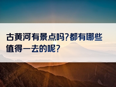 古黄河有景点吗？都有哪些值得一去的呢？