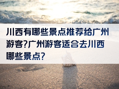 川西有哪些景点推荐给广州游客？广州游客适合去川西哪些景点？