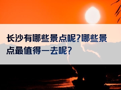长沙有哪些景点呢？哪些景点最值得一去呢？