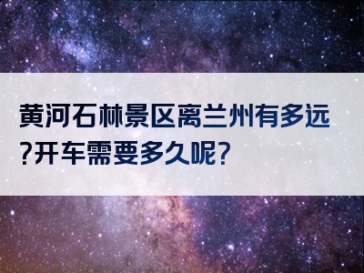 黄河石林景区离兰州有多远？开车需要多久呢？