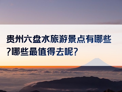 贵州六盘水旅游景点有哪些？哪些最值得去呢？