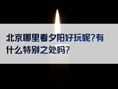 北京哪里看夕阳好玩呢？有什么特别之处吗？