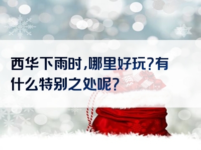 西华下雨时，哪里好玩？有什么特别之处呢？