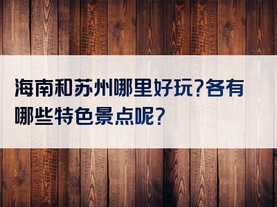 海南和苏州哪里好玩？各有哪些特色景点呢？