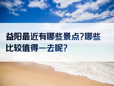 益阳最近有哪些景点？哪些比较值得一去呢？