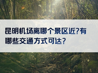 昆明机场离哪个景区近？有哪些交通方式可达？