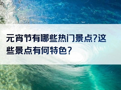 元宵节有哪些热门景点？这些景点有何特色？