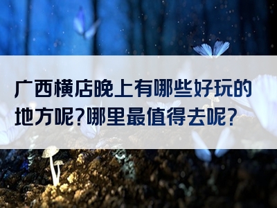 广西横店晚上有哪些好玩的地方呢？哪里最值得去呢？