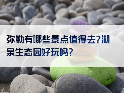 弥勒有哪些景点值得去？湖泉生态园好玩吗？
