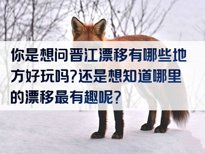 你是想问晋江漂移有哪些地方好玩吗？还是想知道哪里的漂移最有趣呢？