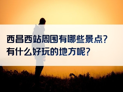 西昌西站周围有哪些景点？有什么好玩的地方呢？