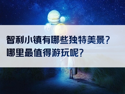 智利小镇有哪些独特美景？哪里最值得游玩呢？