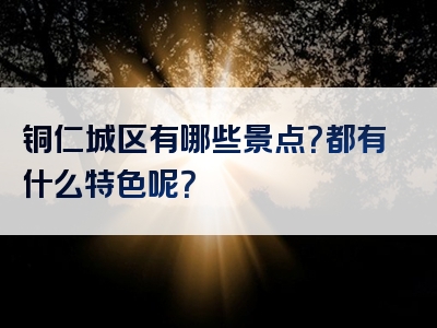 铜仁城区有哪些景点？都有什么特色呢？