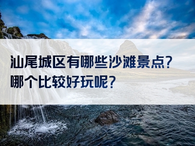汕尾城区有哪些沙滩景点？哪个比较好玩呢？