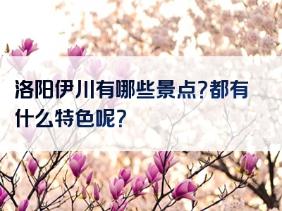 洛阳伊川有哪些景点？都有什么特色呢？