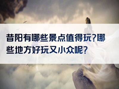 昔阳有哪些景点值得玩？哪些地方好玩又小众呢？