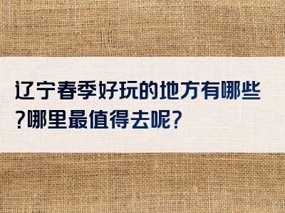辽宁春季好玩的地方有哪些？哪里最值得去呢？