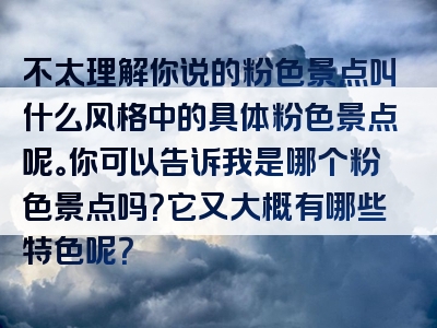 不太理解你说的粉色景点叫什么风格中的具体粉色景点呢。你可以告诉我是哪个粉色景点吗？它又大概有哪些特色呢？