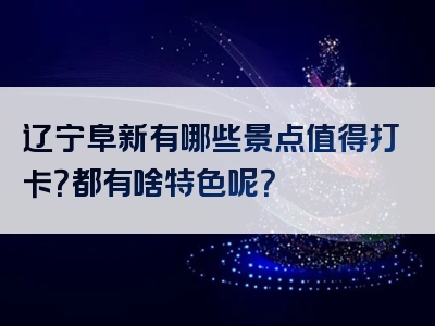 辽宁阜新有哪些景点值得打卡？都有啥特色呢？
