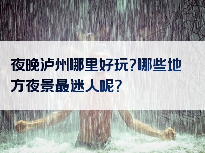 夜晚泸州哪里好玩？哪些地方夜景最迷人呢？