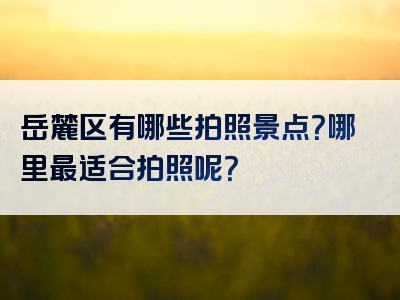 岳麓区有哪些拍照景点？哪里最适合拍照呢？