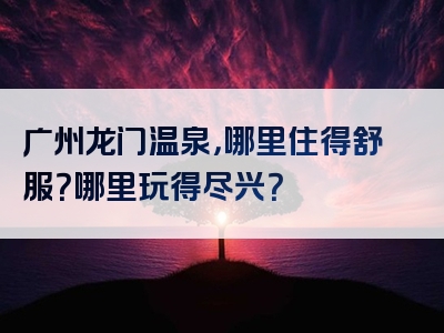 广州龙门温泉，哪里住得舒服？哪里玩得尽兴？