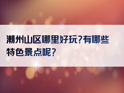 潮州山区哪里好玩？有哪些特色景点呢？
