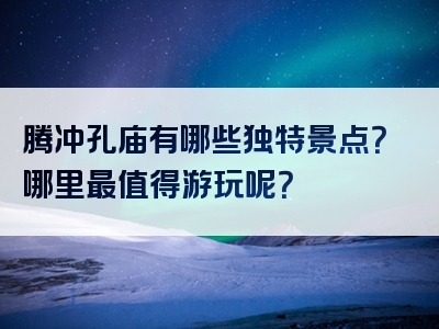 腾冲孔庙有哪些独特景点？哪里最值得游玩呢？