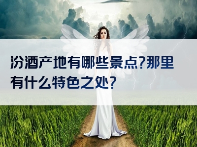 汾酒产地有哪些景点？那里有什么特色之处？