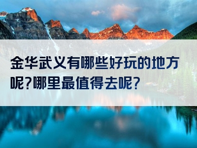 金华武义有哪些好玩的地方呢？哪里最值得去呢？