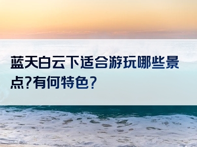 蓝天白云下适合游玩哪些景点？有何特色？