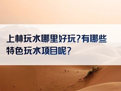 上林玩水哪里好玩？有哪些特色玩水项目呢？