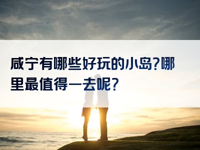 咸宁有哪些好玩的小岛？哪里最值得一去呢？