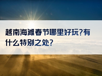 越南海滩春节哪里好玩？有什么特别之处？