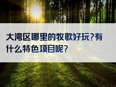 大湾区哪里的牧歌好玩？有什么特色项目呢？