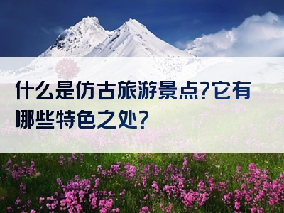 什么是仿古旅游景点？它有哪些特色之处？