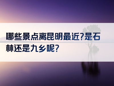 哪些景点离昆明最近？是石林还是九乡呢？