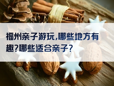福州亲子游玩，哪些地方有趣？哪些适合亲子？