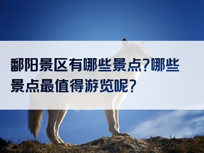 鄱阳景区有哪些景点？哪些景点最值得游览呢？