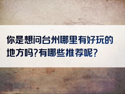 你是想问台州哪里有好玩的地方吗？有哪些推荐呢？